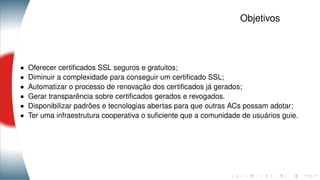 Objetivos
• Oferecer certiﬁcados SSL seguros e gratuitos;
• Diminuir a complexidade para conseguir um certiﬁcado SSL;
• Automatizar o processo de renovação dos certiﬁcados já gerados;
• Gerar transparência sobre certiﬁcados gerados e revogados.
• Disponibilizar padrões e tecnologias abertas para que outras ACs possam adotar;
• Ter uma infraestrutura cooperativa o suﬁciente que a comunidade de usuários guie.
 