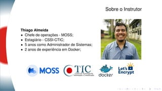 Sobre o Instrutor
Thiago Almeida
• Chefe de operações - MOSS;
• Estagiário - CSSI-CTIC;
• 5 anos como Administrador de Sistemas;
• 2 anos de experiência em Docker;
 