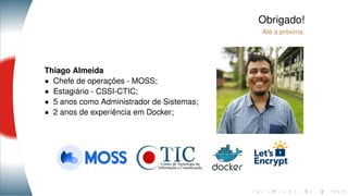 Obrigado!
Até a próxima.
Thiago Almeida
• Chefe de operações - MOSS;
• Estagiário - CSSI-CTIC;
• 5 anos como Administrador de Sistemas;
• 2 anos de experiência em Docker;
 