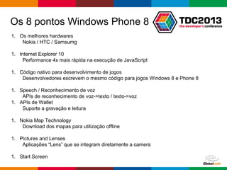 Globalcode – Open4education
1. Os melhores hardwares
Nokia / HTC / Samsumg
1. Internet Explorer 10
Performance 4x mais rápida na execução de JavaScript
1. Código nativo para desenvolvimento de jogos
Desenvolvedores escrevem o mesmo código para jogos Windows 8 e Phone 8
1. Speech / Reconhecimento de voz
APIs de reconhecimento de voz->texto / texto->voz
1. APIs de Wallet
Suporte a gravação e leitura
1. Nokia Map Technology
Download dos mapas para utilização offline
1. Pictures and Lenses
Aplicações “Lens” que se integram diretamente a camera
1. Start Screen
Os 8 pontos Windows Phone 8
 