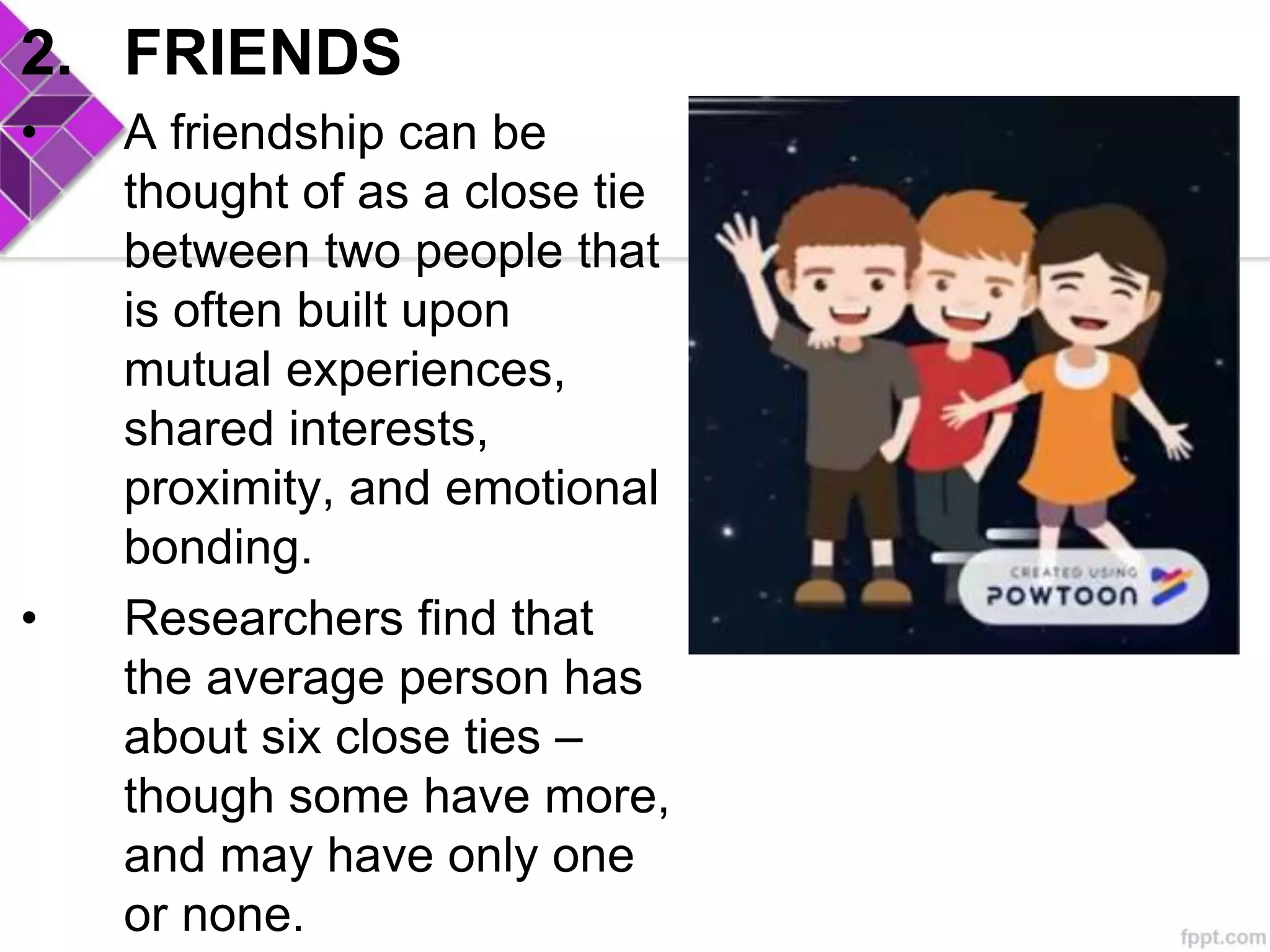 2. FRIENDS
• A friendship can be
thought of as a close tie
between two people that
is often built upon
mutual experiences,
shared interests,
proximity, and emotional
bonding.
• Researchers find that
the average person has
about six close ties –
though some have more,
and may have only one
or none.
 