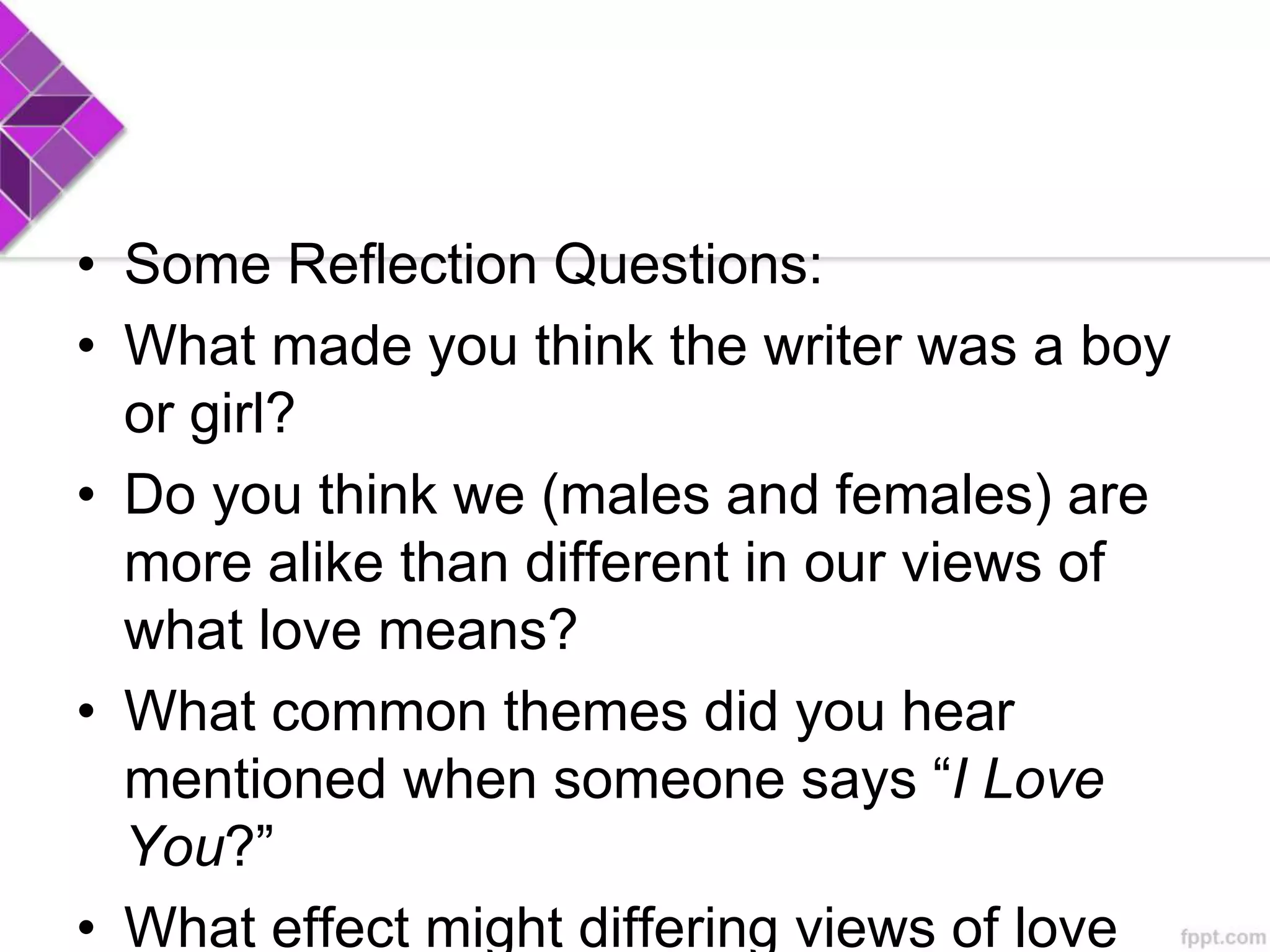 • Some Reflection Questions:
• What made you think the writer was a boy
or girl?
• Do you think we (males and females) are
more alike than different in our views of
what love means?
• What common themes did you hear
mentioned when someone says “I Love
You?”
• What effect might differing views of love
 