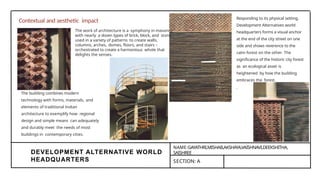 DEVELOPMENT ALTERNATIVE WORLD
HEADQUARTERS
NAME:GAYATHRI,MISHAB,AKSHAYA,VAISHNAVI,DEEKSHITHA,
SAISHREE
SECTION: A
Contextual and aesthetic impact Responding to its physical setting,
Development Alternatives world
headquarters forms a visual anchor
at the end of the city street on one
side and shows reverence to the
calm forest on the other. The
significance of the historic city forest
as an ecological asset is
heightened by how the building
embraces the forest.
The work of architecture is a symphony in masonry,
with nearly a dozen types of brick, block, and stone
used in a variety of patterns to create walls,
columns, arches, domes, floors, and stairs –
orchestrated to create a harmonious whole that
delights the senses.
The building combines modern
technology with forms, materials, and
elements of traditional Indian
architecture to exemplify how regional
design and simple means can adequately
and durably meet the needs of most
buildings in contemporary cities.
 