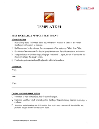 TEMPLATE #1
STEP 1: CREATE A PURPOSE STATEMENT
Procedural Steps
1. Individually create a statement about the performance measure in terms of the content
standards it will purport to measure.
2. Build consensus by focusing on three components of the statement: What, How, Why.
3. Draft three (3) sentences reflecting the group’s consensus for each component, and review.
4. Merge sentences to create a single paragraph “statement”. Again, review to ensure that the
statement reflects the group’s intent.
5. Finalize the statement and double-check for editorial soundness.
Framework
What_____________________________________________________________________________
How_____________________________________________________________________________
Why_____________________________________________________________________________

Quality Assurance (QA) Checklist
 Statement is clear and concise; free of technical jargon.
 Statement identifies which targeted content standards the performance measure is designed to
evaluate.
 Statement articulates how the information from performance measure is intended for use;
provides insight about what the scores mean.

Template #1-Designing the Assessment
1

 