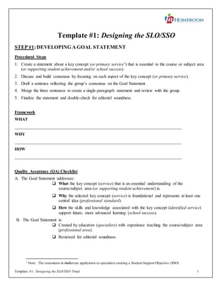 Template #1: Designing the SLO/SSO- Final 1
Template #1: Designing the SLO/SSO
STEP #1:DEVELOPING A GOAL STATEMENT
Procedural Steps
1. Create a statement about a key concept (or primary service1) that is essential to the course or subject area
(or supporting student achievement and/or school success).
2. Discuss and build consensus by focusing on each aspect of the key concept (or primary service).
3. Draft a sentence reflecting the group’s consensus on the Goal Statement.
4. Merge the three sentences to create a single-paragraph statement and review with the group.
5. Finalize the statement and double-check for editorial soundness.
Framework
WHAT
_____________________________________________________________________________
WHY
_____________________________________________________________________________
HOW
_____________________________________________________________________________
Quality Assurance (QA) Checklist
A. The Goal Statement addresses:
 What the key concept (service) that is an essential understanding of the
course/subject area (or supporting student achievement) is.
 Why the selected key concept (service) is foundational and represents at least one
central idea (professional standard).
 How the skills and knowledge associated with the key concept (identified service)
support future, more advanced learning (school success).
B. The Goal Statement is:
 Created by educators (specialists) with experience teaching the course/subject area
(professional area).
 Reviewed for editorial soundness.
1 Note: The statements in italics are application to specialists creating a Student Support Objective (SSO)
 