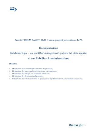 Premio FORUM PA 2017: 10x10 = cento progetti per cambiare la PA
Documentazione
Collabora/Gips - un workflow management systems del ciclo acquisti
di una Pubblica Amministrazione
INDICE;
1. Descrizione della tecnologia adottata e del prodotto;
2. Descrizione del team e delle proprie risorse e competenze;
3. Descrizione dei bisogni che si intende soddisfare;
4. Descrizione dei destinatari della misura;
5. Indicazione dei valori economici in gioco (costi, risparmi ipotizzati, investimenti necessari);
 