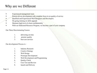 Why are we DifferentExperienced management team Process driven development with complete focus in on quality of serviceQualified and Experienced Web Designers and Developers.On-going training on skills upgradeMaintain high level of client confidentialityWith our Dedicated Resource Program, we become a part of your companyOur Three Discriminating Factors:delivering on-time premier quality best cost servicesOur development Process is :Industry ResearchCreative StrategyWeb DesignPrototype DevelopmentWeb Development and ProgrammingQuality CheckUser Test and Reviewlaunch and Delivery