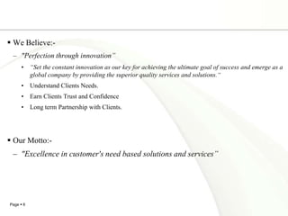 We Believe:- "Perfection through innovation”“Set the constant innovation as our key for achieving the ultimate goal of success and emerge as a global company by providing the superior quality services and solutions.“Understand Clients Needs.Earn Clients Trust and ConfidenceLong term Partnership with Clients.Our Motto:- "Excellence in customer's need based solutions and services”