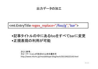 81/122
出力データの加工
<mt:EntryTitle regex_replace="/foo/g","bar">
•記事タイトルの中にあるfooをすべてbarに変更
•正規表現の利用が可能
さらに参考：
クォーテーションが含まれたときの...