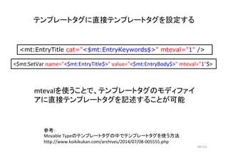 84/122
テンプレートタグに直接テンプレートタグを設定する
<mt:EntryTitle cat="<$mt:EntryKeywords$>" mteval="1" />
mtevalを使うことで、テンプレートタグのモディファイ
アに直接テ...