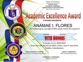 ANAMAE I. FLORES
For achieving an average of 94% which merits the award of
In Grade 11 S.Y. 2018-2019
Given this 1th day of July 2023, at Sen. Jose O. Vera Park,
Pandan, Catanduanes
is hereby awarded to
MARIA SOLEDAD A. CONCHE
Head Teacher V, Academic Department
DANTE A. SABENIANO
OIC, Vocational Department
CESMENDA A. BORROMEO
School Principal III
Republic of the Philippines
Department of Education
REGION V (Bicol)
DIVISION OF CATANDUNES
PANDAN SCHOOL OF ARTS AND TRADES
Oga, Pandan, Catanduanes
 