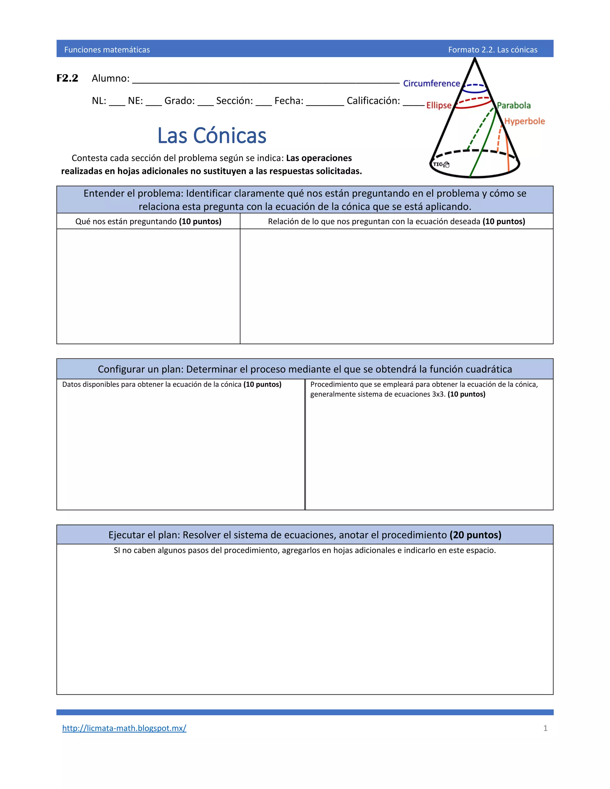 http://licmata-math.blogspot.mx/ 1
Funciones matemáticas Formato 2.2. Las cónicas
F2.2 Alumno: _________________________________________________
NL: ___ NE: ___ Grado: ___ Sección: ___ Fecha: _______ Calificación: ____
Las Cónicas
Contesta cada sección del problema según se indica: Las operaciones
realizadas en hojas adicionales no sustituyen a las respuestas solicitadas.
Entender el problema: Identificar claramente qué nos están preguntando en el problema y cómo se
relaciona esta pregunta con la ecuación de la cónica que se está aplicando.
Qué nos están preguntando (10 puntos) Relación de lo que nos preguntan con la ecuación deseada (10 puntos)
Configurar un plan: Determinar el proceso mediante el que se obtendrá la función cuadrática
Datos disponibles para obtener la ecuación de la cónica (10 puntos) Procedimiento que se empleará para obtener la ecuación de la cónica,
generalmente sistema de ecuaciones 3x3. (10 puntos)
Ejecutar el plan: Resolver el sistema de ecuaciones, anotar el procedimiento (20 puntos)
SI no caben algunos pasos del procedimiento, agregarlos en hojas adicionales e indicarlo en este espacio.