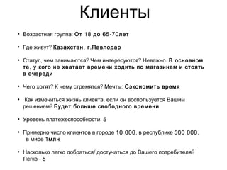 Клиенты
• :Возрастная группа 18 65-70От до лет
• ?Где живут , .Казахстан г Павлодар
• , ? ? .Статус чем занимаются Чем интересуются Неважно В основном
,те у кого не хватает времени ходить по магазинам и стоять
в очереди
• ? ? :Чего хотят К чему стремятся Мечты Сэкономить время
• ,Как измениться жизнь клиента если он воспользуется Вашим
?решением Будет больше свободного времени
• :Уровень платежеспособности 5
• Примерно число клиентов в городе 10 000, в республике 500 000,
в мире 1млн
• / ?Насколько легко добраться достучаться до Вашего потребителя
-Легко 5
 