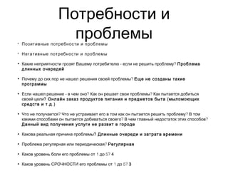 Потребности и
проблемы• Позитивные потребности и проблемы
• Негативные потребности и проблемы
• - ?Какие неприятности грозят Вашему потребителю если не решить проблему Проблема
длинных очередей
• ?Почему до сих пор не нашел решения своей проблемы Еще не созданы такие
программы
• - ? ?Если нашел решение в чем оно Как он решает свои проблемы Как пытается добиться
своей цели? (Онлайн заказ продуктов питания и предметов быта мыломоющих
. .)средств и т д
• ? ?Что не получается Что не устраивает его в том как он пытается решить проблему В том
? ?какими способами он пытается добиваться своего В чем главный недостаток этих способов
Данный вид получения услуги не развит в городе
• Какова реальная причина проблемы? Длинные очереди и затрата времени
• ?Проблема регулярная или периодическая Регулярная
• 1 5?Каков уровень боли его проблемы от до 4
• 1 5?Каков уровень СРОЧНОСТИ его проблемы от до 3
 