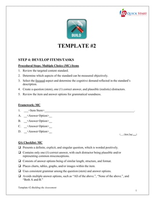 TEMPLATE #2
STEP 4: DEVELOP ITEMS/TASKS
Procedural Steps: Multiple Choice (MC) Items
1. Review the targeted content standard.
2. Determine which aspects of the standard can be measured objectively.
3. Select the focused aspect and determine the cognitive demand reflected in the standard’s
description.
4. Create a question (stem), one (1) correct answer, and plausible (realistic) distractors.
5. Review the item and answer options for grammatical soundness.

Framework: MC
1.

___<Item Stem>___________________________________________________________.

A. __<Answer Option>__
B. __<Answer Option>__
C. __<Answer Option>__
D. __<Answer Option>__
(___<Item Tag>___)

QA Checklist: MC
 Presents a definite, explicit, and singular question, which is worded positively.
 Contains only one (1) correct answer, with each distractor being plausible and/or
representing common misconceptions.
 Consists of answer options being of similar length, structure, and format.
 Places charts, tables, graphs, and/or images within the item.
 Uses consistent grammar among the question (stem) and answer options.
 Avoids multiple answer options, such as “All of the above.”, “None of the above.”, and
“Both A and B.”
Template #2-Building the Assessment
1

 