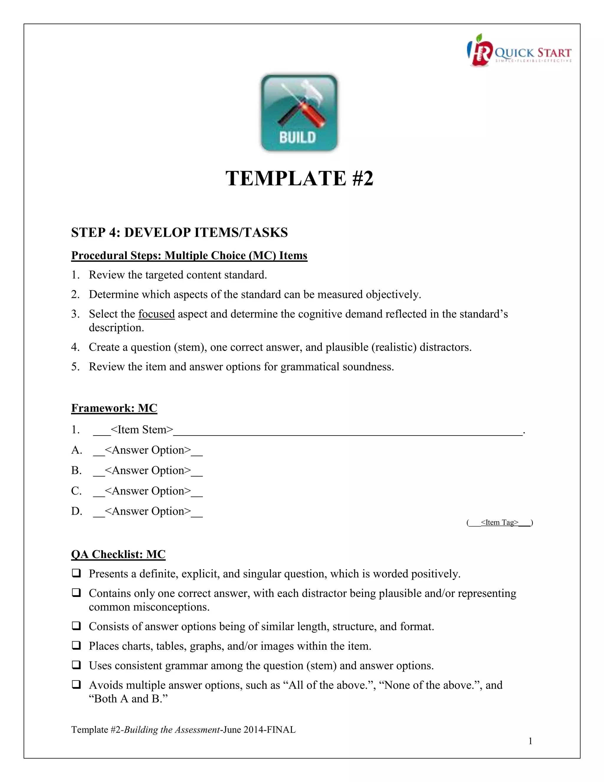 Template #2-Building the Assessment-June 2014-FINAL
1
TEMPLATE #2
STEP 4: DEVELOP ITEMS/TASKS
Procedural Steps: Multiple Choice (MC) Items
1. Review the targeted content standard.
2. Determine which aspects of the standard can be measured objectively.
3. Select the focused aspect and determine the cognitive demand reflected in the standard’s
description.
4. Create a question (stem), one correct answer, and plausible (realistic) distractors.
5. Review the item and answer options for grammatical soundness.
Framework: MC
1. ___<Item Stem>___________________________________________________________.
A. __<Answer Option>__
B. __<Answer Option>__
C. __<Answer Option>__
D. __<Answer Option>__
(___<Item Tag>___)
QA Checklist: MC
 Presents a definite, explicit, and singular question, which is worded positively.
 Contains only one correct answer, with each distractor being plausible and/or representing
common misconceptions.
 Consists of answer options being of similar length, structure, and format.
 Places charts, tables, graphs, and/or images within the item.
 Uses consistent grammar among the question (stem) and answer options.
 Avoids multiple answer options, such as “All of the above.”, “None of the above.”, and
“Both A and B.”
 