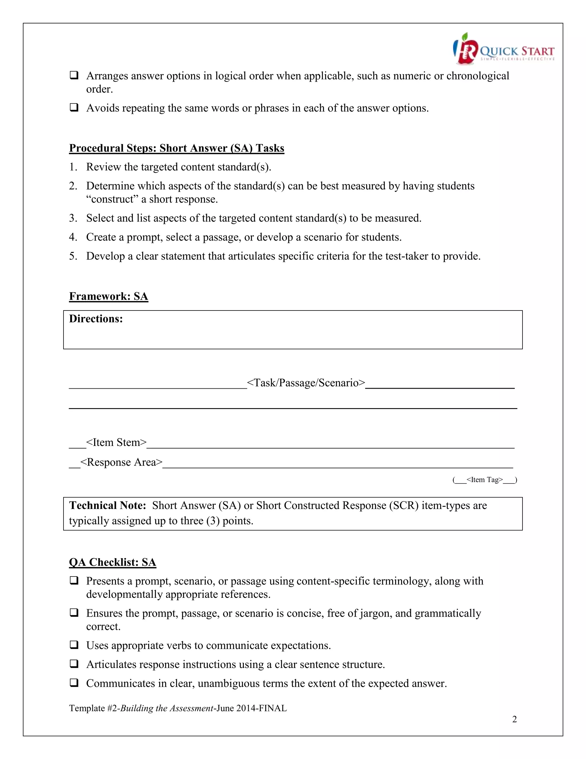 Template #2-Building the Assessment-June 2014-FINAL
2
 Arranges answer options in logical order when applicable, such as numeric or chronological
order.
 Avoids repeating the same words or phrases in each of the answer options.
Procedural Steps: Short Answer (SA) Tasks
1. Review the targeted content standard(s).
2. Determine which aspects of the standard(s) can be best measured by having students
“construct” a short response.
3. Select and list aspects of the targeted content standard(s) to be measured.
4. Create a prompt, select a passage, or develop a scenario for students.
5. Develop a clear statement that articulates specific criteria for the test-taker to provide.
Framework: SA
Directions:
_______________________________<Task/Passage/Scenario>__________________________
______________________________________________________________________________
___<Item Stem>________________________________________________________________
__<Response Area>_____________________________________________________________
(___<Item Tag>___)
Technical Note: Short Answer (SA) or Short Constructed Response (SCR) item-types are
typically assigned up to three (3) points.
QA Checklist: SA
 Presents a prompt, scenario, or passage using content-specific terminology, along with
developmentally appropriate references.
 Ensures the prompt, passage, or scenario is concise, free of jargon, and grammatically
correct.
 Uses appropriate verbs to communicate expectations.
 Articulates response instructions using a clear sentence structure.
 Communicates in clear, unambiguous terms the extent of the expected answer.
 