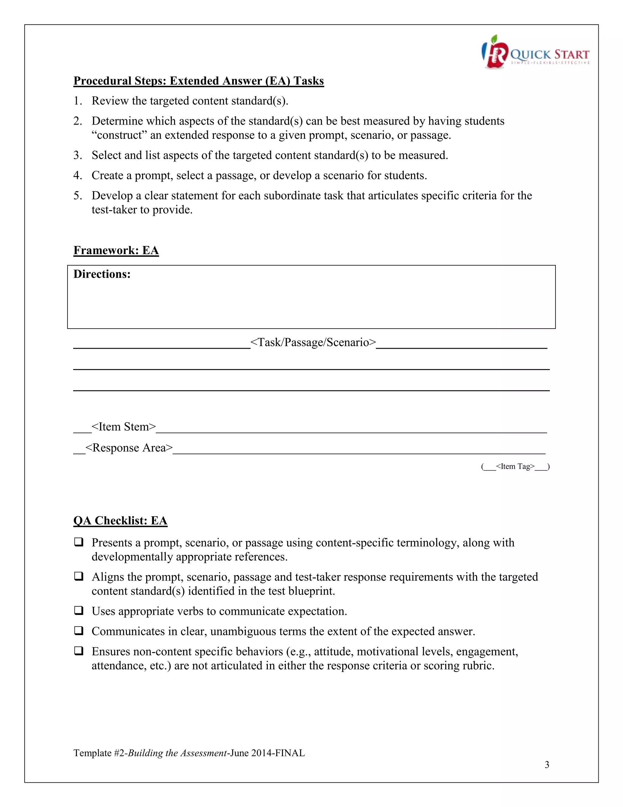 Template #2-Building the Assessment-June 2014-FINAL
3
Procedural Steps: Extended Answer (EA) Tasks
1. Review the targeted content standard(s).
2. Determine which aspects of the standard(s) can be best measured by having students
“construct” an extended response to a given prompt, scenario, or passage.
3. Select and list aspects of the targeted content standard(s) to be measured.
4. Create a prompt, select a passage, or develop a scenario for students.
5. Develop a clear statement for each subordinate task that articulates specific criteria for the
test-taker to provide.
Framework: EA
Directions:
_____________________________<Task/Passage/Scenario>____________________________
______________________________________________________________________________
______________________________________________________________________________
___<Item Stem>________________________________________________________________
__<Response Area>_____________________________________________________________
(___<Item Tag>___)
QA Checklist: EA
 Presents a prompt, scenario, or passage using content-specific terminology, along with
developmentally appropriate references.
 Aligns the prompt, scenario, passage and test-taker response requirements with the targeted
content standard(s) identified in the test blueprint.
 Uses appropriate verbs to communicate expectation.
 Communicates in clear, unambiguous terms the extent of the expected answer.
 Ensures non-content specific behaviors (e.g., attitude, motivational levels, engagement,
attendance, etc.) are not articulated in either the response criteria or scoring rubric.
 