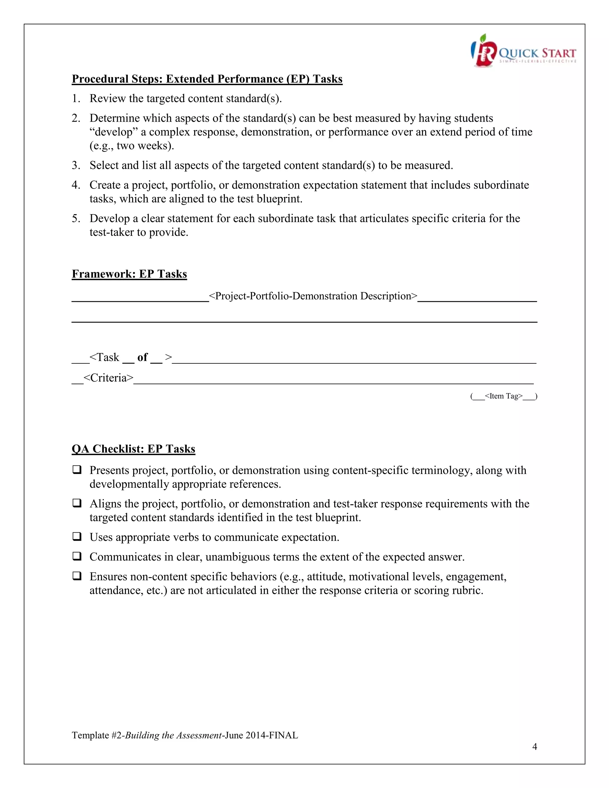 Template #2-Building the Assessment-June 2014-FINAL
4
Procedural Steps: Extended Performance (EP) Tasks
1. Review the targeted content standard(s).
2. Determine which aspects of the standard(s) can be best measured by having students
“develop” a complex response, demonstration, or performance over an extend period of time
(e.g., two weeks).
3. Select and list all aspects of the targeted content standard(s) to be measured.
4. Create a project, portfolio, or demonstration expectation statement that includes subordinate
tasks, which are aligned to the test blueprint.
5. Develop a clear statement for each subordinate task that articulates specific criteria for the
test-taker to provide.
Framework: EP Tasks
_______________________<Project-Portfolio-Demonstration Description>____________________
______________________________________________________________________________
___<Task __ of __ >_____________________________________________________________
__<Criteria>___________________________________________________________________
(___<Item Tag>___)
QA Checklist: EP Tasks
 Presents project, portfolio, or demonstration using content-specific terminology, along with
developmentally appropriate references.
 Aligns the project, portfolio, or demonstration and test-taker response requirements with the
targeted content standards identified in the test blueprint.
 Uses appropriate verbs to communicate expectation.
 Communicates in clear, unambiguous terms the extent of the expected answer.
 Ensures non-content specific behaviors (e.g., attitude, motivational levels, engagement,
attendance, etc.) are not articulated in either the response criteria or scoring rubric.
 