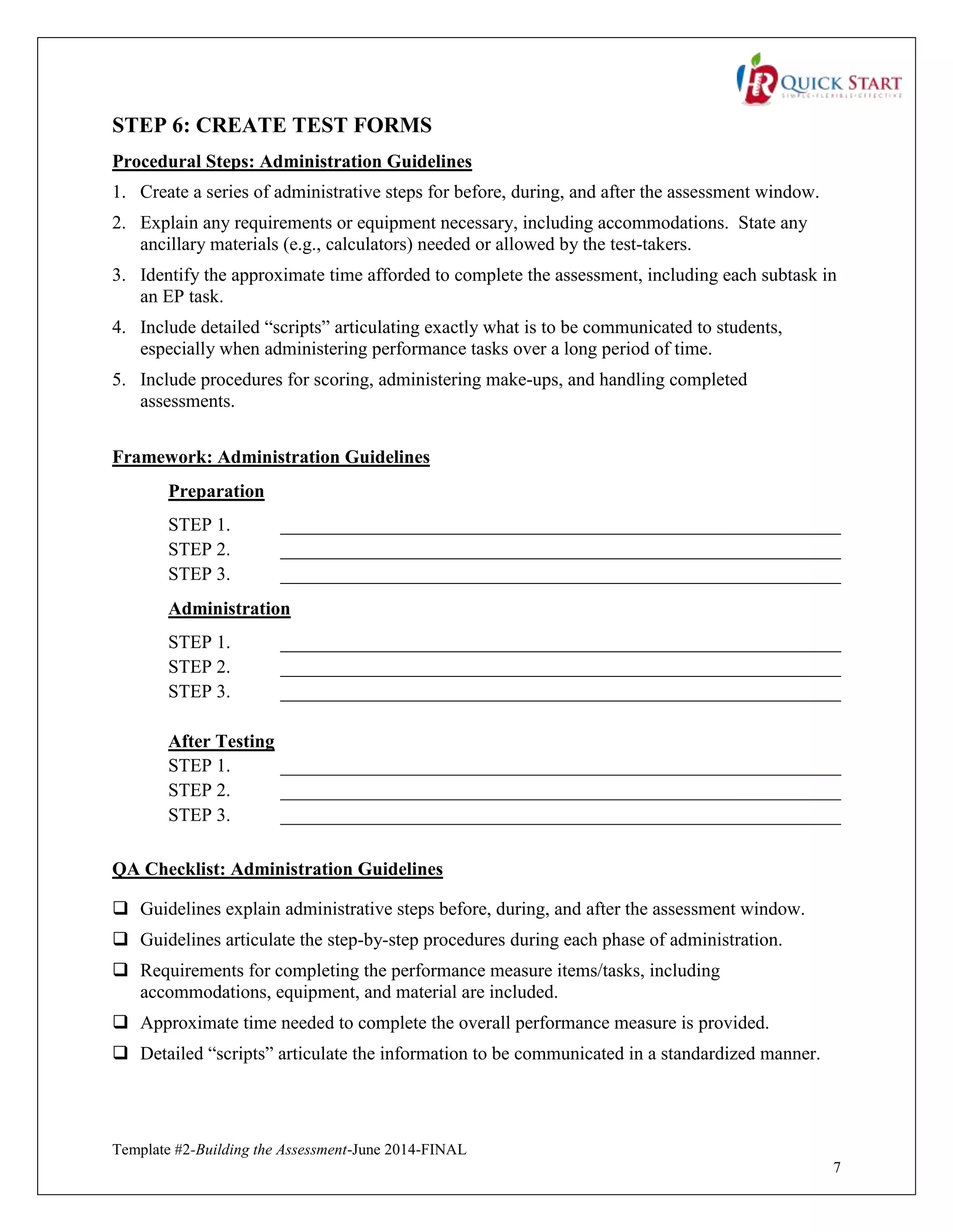 Template #2-Building the Assessment-June 2014-FINAL
7
STEP 6: CREATE TEST FORMS
Procedural Steps: Administration Guidelines
1. Create a series of administrative steps for before, during, and after the assessment window.
2. Explain any requirements or equipment necessary, including accommodations. State any
ancillary materials (e.g., calculators) needed or allowed by the test-takers.
3. Identify the approximate time afforded to complete the assessment, including each subtask in
an EP task.
4. Include detailed “scripts” articulating exactly what is to be communicated to students,
especially when administering performance tasks over a long period of time.
5. Include procedures for scoring, administering make-ups, and handling completed
assessments.
Framework: Administration Guidelines
Preparation
STEP 1. ____________________________________________________________
STEP 2. ____________________________________________________________
STEP 3. ____________________________________________________________
Administration
STEP 1. ____________________________________________________________
STEP 2. ____________________________________________________________
STEP 3. ____________________________________________________________
After Testing
STEP 1. ____________________________________________________________
STEP 2. ____________________________________________________________
STEP 3. ____________________________________________________________
QA Checklist: Administration Guidelines
 Guidelines explain administrative steps before, during, and after the assessment window.
 Guidelines articulate the step-by-step procedures during each phase of administration.
 Requirements for completing the performance measure items/tasks, including
accommodations, equipment, and material are included.
 Approximate time needed to complete the overall performance measure is provided.
 Detailed “scripts” articulate the information to be communicated in a standardized manner.
 
