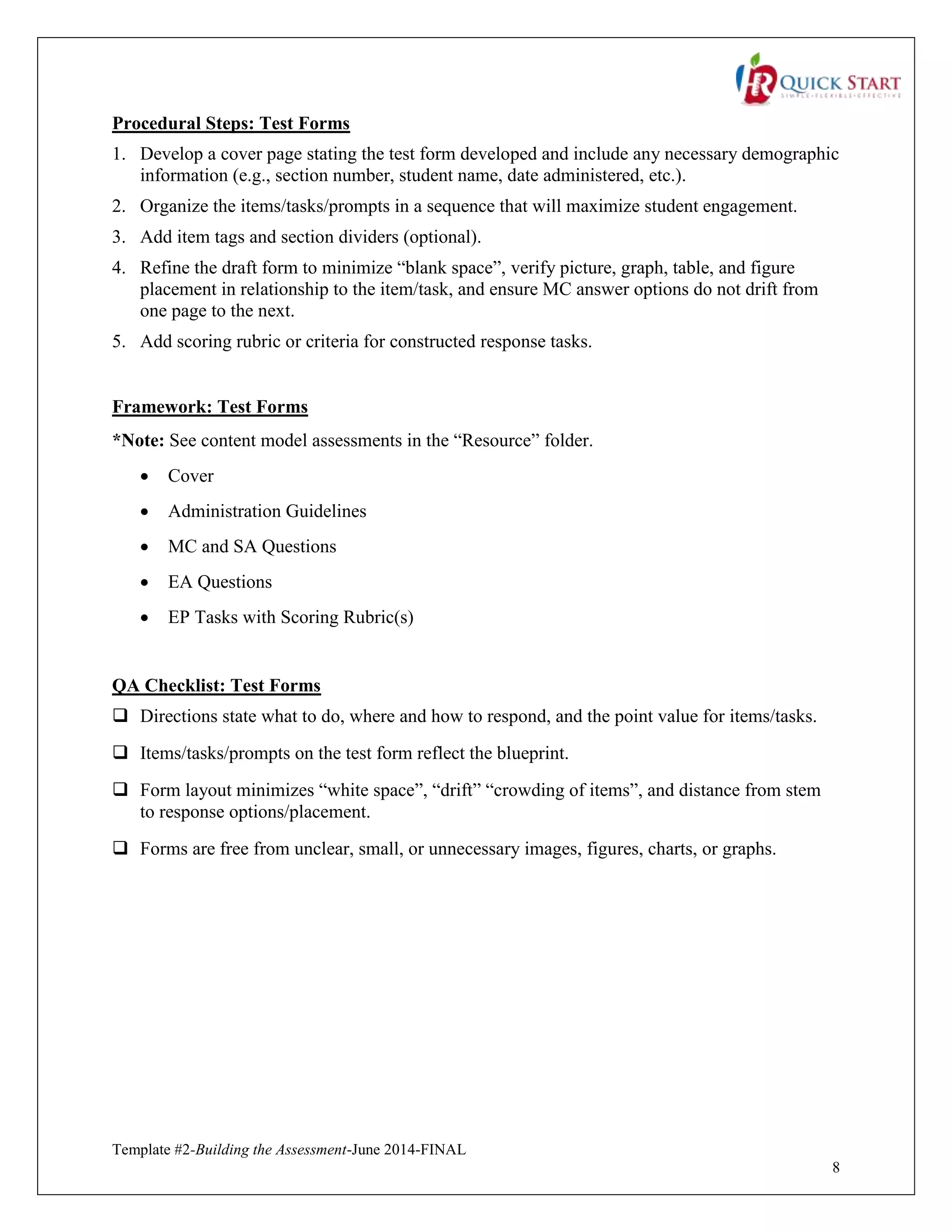 Template #2-Building the Assessment-June 2014-FINAL
8
Procedural Steps: Test Forms
1. Develop a cover page stating the test form developed and include any necessary demographic
information (e.g., section number, student name, date administered, etc.).
2. Organize the items/tasks/prompts in a sequence that will maximize student engagement.
3. Add item tags and section dividers (optional).
4. Refine the draft form to minimize “blank space”, verify picture, graph, table, and figure
placement in relationship to the item/task, and ensure MC answer options do not drift from
one page to the next.
5. Add scoring rubric or criteria for constructed response tasks.
Framework: Test Forms
*Note: See content model assessments in the “Resource” folder.
 Cover
 Administration Guidelines
 MC and SA Questions
 EA Questions
 EP Tasks with Scoring Rubric(s)
QA Checklist: Test Forms
 Directions state what to do, where and how to respond, and the point value for items/tasks.
 Items/tasks/prompts on the test form reflect the blueprint.
 Form layout minimizes “white space”, “drift” “crowding of items”, and distance from stem
to response options/placement.
 Forms are free from unclear, small, or unnecessary images, figures, charts, or graphs.
 