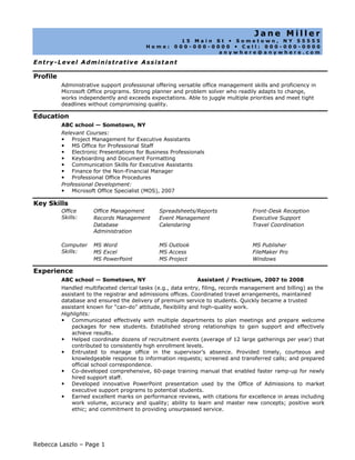 Jane Miller 15 Main St  Sometown, NY 55555 Home: 000-000-0000  Cell: 000-000-0000 anywhere@anywhere.com Entry-Level Administrative Assistant ProfileAdministrative support professional offering versatile office management skills and proficiency in Microsoft Office programs. Strong planner and problem solver who readily adapts to change, works independently and exceeds expectations. Able to juggle multiple priorities and meet tight deadlines without compromising quality.EducationABC school — Sometown, NYRelevant Courses:Project Management for Executive AssistantsMS Office for Professional StaffElectronic Presentations for Business Professionals Keyboarding and Document FormattingCommunication Skills for Executive Assistants Finance for the Non-Financial Manager Professional Office ProceduresProfessional Development:Microsoft Office Specialist (MOS), 2007Key SkillsOffice Skills:Office ManagementRecords Management Database AdministrationSpreadsheets/ReportsEvent ManagementCalendaringFront-Desk ReceptionExecutive SupportTravel CoordinationComputer Skills:MS WordMS ExcelMS PowerPointMS OutlookMS AccessMS ProjectMS PublisherFileMaker ProWindowsExperienceABC school — Sometown, NYAssistant / Practicum, 2007 to 2008Handled multifaceted clerical tasks (e.g., data entry, filing, records management and billing) as the assistant to the registrar and admissions offices. Coordinated travel arrangements, maintained database and ensured the delivery of premium service to students. Quickly became a trusted assistant known for “can-do” attitude, flexibility and high-quality work. Highlights:Communicated effectively with multiple departments to plan meetings and prepare welcome packages for new students. Established strong relationships to gain support and effectively achieve results. Helped coordinate dozens of recruitment events (average of 12 large gatherings per year) that contributed to consistently high enrollment levels.Entrusted to manage office in the supervisor’s absence. Provided timely, courteous and knowledgeable response to information requests; screened and transferred calls; and prepared official school correspondence.Co-developed comprehensive, 60-page training manual that enabled faster ramp-up for newly hired support staff.Developed innovative PowerPoint presentation used by the Office of Admissions to market executive support programs to potential students.Earned excellent marks on performance reviews, with citations for excellence in areas including work volume, accuracy and quality; ability to learn and master new concepts; positive work ethic; and commitment to providing unsurpassed service. 