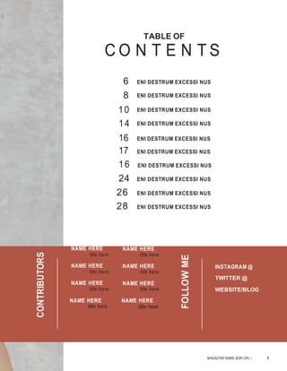 MAGAZINE NAME &OR URL | 5
TABLE OF
C O N T E N T S
6 ENI DESTRUM EXCESSI NUS
8 ENI DESTRUM EXCESSI NUS
10 ENI DESTRUM EXCESSI NUS
14 ENI DESTRUM EXCESSI NUS
16 ENI DESTRUM EXCESSI NUS
17 ENI DESTRUM EXCESSI NUS
16 ENI DESTRUM EXCESSI NUS
24 ENI DESTRUM EXCESSI NUS
26 ENI DESTRUM EXCESSI NUS
28 ENI DESTRUM EXCESSI NUS
NAME HERE
title here
NAME HERE
title here
NAME HERE
title here
NAME HERE
title here
NAME HERE
title here
NAME HERE
title here
NAME HERE
title here
NAME HERE
title here
INSTAGRAM @
TWITTER @
WEBSITE/BLOG
CONTRIBUTORS
FOLLOWME
 