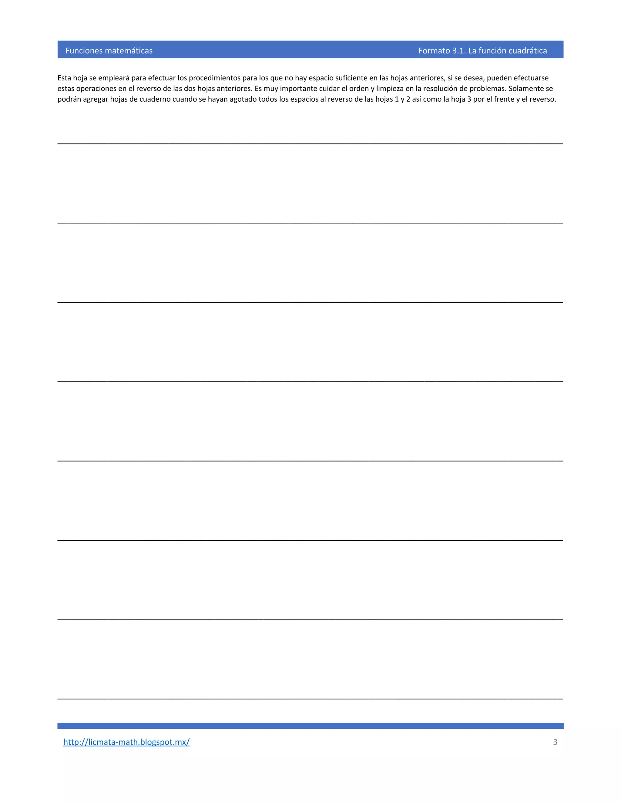 http://licmata-math.blogspot.mx/ 3
Funciones matemáticas Formato 3.1. La función cuadrática
Esta hoja se empleará para efectuar los procedimientos para los que no hay espacio suficiente en las hojas anteriores, si se desea, pueden efectuarse
estas operaciones en el reverso de las dos hojas anteriores. Es muy importante cuidar el orden y limpieza en la resolución de problemas. Solamente se
podrán agregar hojas de cuaderno cuando se hayan agotado todos los espacios al reverso de las hojas 1 y 2 así como la hoja 3 por el frente y el reverso.
___________________________________________________________________________________________
___________________________________________________________________________________________
___________________________________________________________________________________________
___________________________________________________________________________________________
___________________________________________________________________________________________
___________________________________________________________________________________________
___________________________________________________________________________________________
___________________________________________________________________________________________
 