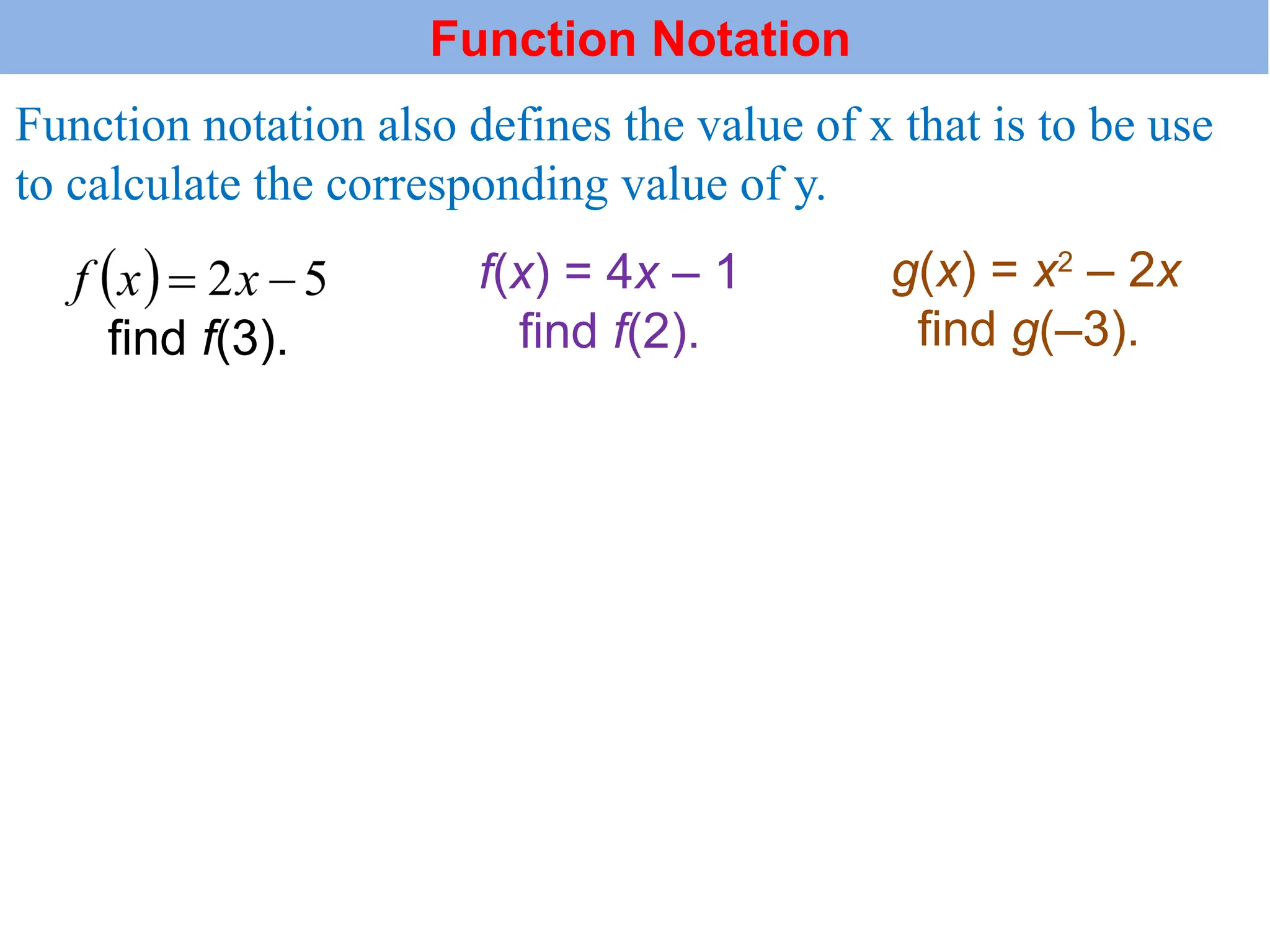Function notation also defines the value of x that is to be use
to calculate the corresponding value of y.
f(x) = 4x – 1
find f(2).
g(x) = x2
– 2x
find g(–3).
find f(3).
Function Notation
 
