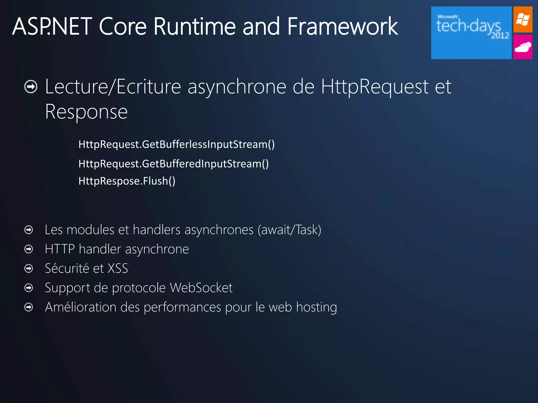 ASP.NET Core Runtime and Framework

  Lecture/Ecriture asynchrone de HttpRequest et
  Response
       HttpRequest.GetBufferlessInputStream()
       HttpRequest.GetBufferedInputStream()
       HttpRespose.Flush()



  Les modules et handlers asynchrones (await/Task)
  HTTP handler asynchrone
  Sécurité et XSS
  Support de protocole WebSocket
  Amélioration des performances pour le web hosting
 