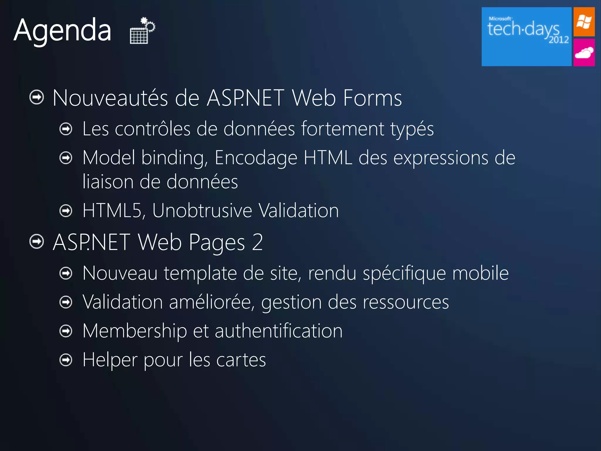 Agenda

  Nouveautés de ASP.NET Web Forms
    Les contrôles de données fortement typés
    Model binding, Encodage HTML des expressions de
    liaison de données
    HTML5, Unobtrusive Validation
  ASP.NET Web Pages 2
    Nouveau template de site, rendu spécifique mobile
    Validation améliorée, gestion des ressources
    Membership et authentification
    Helper pour les cartes
 
