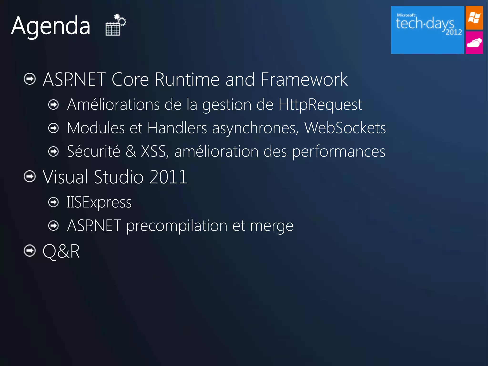 Agenda

  ASP.NET Core Runtime and Framework
     Améliorations de la gestion de HttpRequest
     Modules et Handlers asynchrones, WebSockets
     Sécurité & XSS, amélioration des performances
  Visual Studio 2011
     IISExpress
     ASP .NET precompilation et merge
  Q&R
 