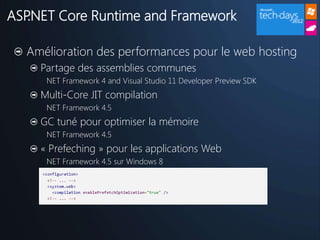 ASP.NET Core Runtime and Framework

  Amélioration des performances pour le web hosting
    Partage des assemblies communes
     NET Framework 4 and Visual Studio 11 Developer Preview SDK
    Multi-Core JIT compilation
     NET Framework 4.5
    GC tuné pour optimiser la mémoire
     NET Framework 4.5
    « Prefeching » pour les applications Web
     NET Framework 4.5 sur Windows 8
 