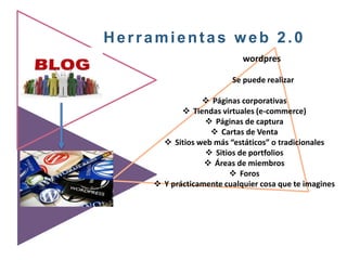 Herramientas web 2.0
wordpres
Se puede realizar
 Páginas corporativas
 Tiendas virtuales (e-commerce)
 Páginas de captura
 Cartas de Venta
 Sitios web más “estáticos” o tradicionales
 Sitios de portfolios
 Áreas de miembros
 Foros
 Y prácticamente cualquier cosa que te imagines
 