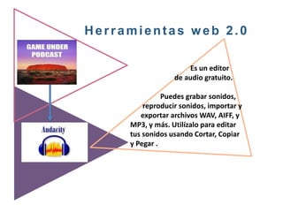 Herramientas web 2.0
Es un editor
de audio gratuito.
Puedes grabar sonidos,
reproducir sonidos, importar y
exportar archivos WAV, AIFF, y
MP3, y más. Utilízalo para editar
tus sonidos usando Cortar, Copiar
y Pegar .
 