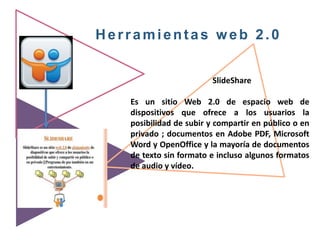 Herramientas web 2.0
SlideShare
Es un sitio Web 2.0 de espacio web de
dispositivos que ofrece a los usuarios la
posibilidad de subir y compartir en público o en
privado ; documentos en Adobe PDF, Microsoft
Word y OpenOffice y la mayoría de documentos
de texto sin formato​ e incluso algunos formatos
de audio y vídeo.
 