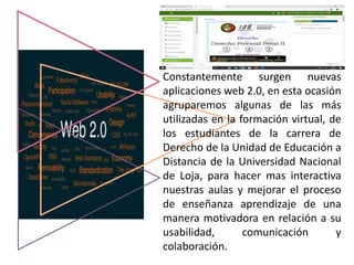 Constantemente surgen nuevas
aplicaciones web 2.0, en esta ocasión
agruparemos algunas de las más
utilizadas en la formación virtual, de
los estudiantes de la carrera de
Derecho de la Unidad de Educación a
Distancia de la Universidad Nacional
de Loja, para hacer mas interactiva
nuestras aulas y mejorar el proceso
de enseñanza aprendizaje de una
manera motivadora en relación a su
usabilidad, comunicación y
colaboración.
 