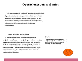 Operaciones con conjuntos.
Las operaciones con conjuntos también conocidas como
álgebra de conjuntos, nos permiten realizar operaciones
sobre los conjuntos para obtener otro conjunto. De las
operaciones con conjuntos veremos las siguientes unión,
intersección, diferencia, diferencia simétrica y
complemento.
Unión o reunión de conjuntos.
Es la operación que nos permite unir dos o más
conjuntos para formar otro conjunto que contendrá a todos
los elementos que queremos unir pero sin que se repitan.
Es decir dado un conjunto A y un conjunto B, la unión de
los conjuntos A y B será otro conjunto formado por todos
los elementos de A, con todos los elementos de B sin
repetir ningún elemento.
Ejemplo :
Dados los dos conjuntos A={3, 5, 6, 7}
y B={5,6}, en donde B está incluido en A,
la unión será AUB={3,5,6,7}. Usando
diagramas de Venn se tendría.
 