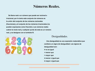 Se llama real a un número que puede ser racional e
irracional, por lo tanto este conjunto de números es
la unión del conjunto de los números racionales
(fracciones) y el conjunto de los números irracionales (no
pueden expresarse como fracción). Los números reales
cubren la recta real y cualquier punto de esta es un número
real, y se designan con el símbolo R.
Números Reales.
Una desigualdad es una expresión matemática que
contiene un signo de desigualdad. Los signos de
desigualdad son:
≠ no es igual
< menor que
> mayor que
≤ menor o igual que
≥ mayor o igual que
Desigualdades.
 