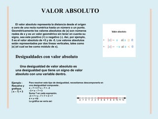 El valor absoluto representa la distancia desde el origen
o cero de una recta numérica hasta un número o un punto.
Geométricamente los valores absolutos de |x| son números
reales de x y es un valor geométrico sin tener en cuenta su
signo, sea este positivo (+) o negativo (-). Así, por ejemplo,
5 es el valor absoluto de +5 y de -5. Los valores absolutos
están representados por dos líneas verticales, tales como
|x| (el cual se lee como módulo de x).
VALOR ABSOLUTO
Desigualdades con valor absoluto
Una desigualdad de valor absoluto es
una desigualdad que tiene un signo de valor
absoluto con una variable dentro.
Ejemplo :
Resuelva y
grafique.
| x – 7| < 3
Para resolver este tipo de desigualdad, necesitamos descomponerla en
una desigualdad compuesta .
x – 7 < 3 Y x – 7 > –3
–3 < x – 7 < 3
Sume 7 en cada expresión.
-3 + 7 < x - 7 + 7 < 3 + 7
4 < x <10
La gráfica se vería así:
 