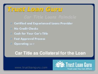 Trust Loan Guru
 Certified and Experienced Loans Provider
 No Credit Checks
 Cash for Your Car’s Title
 Fast Approval Process
 Operating 24/7
Car Title as Collateral for the Loan
Car Title Loans Palmdale
www.trustloanguru.com
 