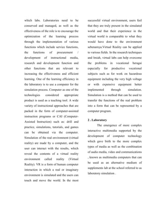 which labs. Laboratories need to be
conserved and managed, as well as the
effectiveness of the role is to encourage the
optimization of the learning process
through the implementation of various
functions which include service functions,
the functions of procurement /
development of instructional media,
research and development function and
other functions that are relevant to
increasing the effectiveness and efficient
learning. One of the learning efficiency in
the laboratory is to use a computer for the
simulation process. Computer as one of the
technologies considered appropriate
product is used as a teaching tool. A wide
variety of instructional approaches that are
packed in the form of computer-assisted
instruction programs or CAI (Computer-
Assisted Instruction) such as: drill and
practice, simulations, tutorials, and games
can be obtained via the computer.
Simulation of the real environment (virtual
reality) are made by a computer, and the
user can interact with the results, which
reveal the contents of a virtual reality
environment called reality (Virtual
Reality). VR is a form of human computer
interaction in which a real or imaginary
environment is simulated and the users can
touch and move the world. In the most
successful virtual environment, users feel
that they are truly present in the simulated
world and that their experience in the
virtual world is comparable to what they
would have done to the environment
sebenarnya.Virtual Reality can be applied
to various fields. In the research techniques
and lmiah, virtual labs can help overcome
the problems in vocational beragai
especially for productive vocational
subjects such as for work on hazardous
equipment including the very high voltage
or with expensive equipment better
implemented through simulation.
Simulation is a method that can be used to
transfer the functions of the real problem
into a form that can be represented by a
computer program.
2 . Laboratory
The emergence of more complex
interactive multimedia supported by the
development of computer technology
which gave birth to the more complex
types of media as well as the combination
of audio media, video and communications
, known as multimedia computers that can
be used as an alternative medium of
supplements lab at the school referred to as
laboratory simulation .
 