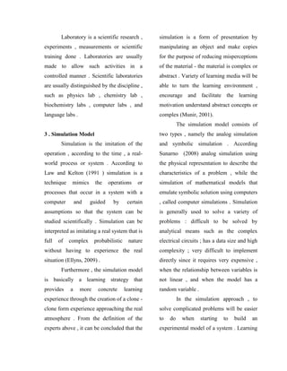 Laboratory is a scientific research ,
experiments , measurements or scientific
training done . Laboratories are usually
made to allow such activities in a
controlled manner . Scientific laboratories
are usually distinguished by the discipline ,
such as physics lab , chemistry lab ,
biochemistry labs , computer labs , and
language labs .
3 . Simulation Model
Simulation is the imitation of the
operation , according to the time , a real-
world process or system . According to
Law and Kelton (1991 ) simulation is a
technique mimics the operations or
processes that occur in a system with a
computer and guided by certain
assumptions so that the system can be
studied scientifically . Simulation can be
interpreted as imitating a real system that is
full of complex probabilistic nature
without having to experience the real
situation (Ellyns, 2009) .
Furthermore , the simulation model
is basically a learning strategy that
provides a more concrete learning
experience through the creation of a clone -
clone form experience approaching the real
atmosphere . From the definition of the
experts above , it can be concluded that the
simulation is a form of presentation by
manipulating an object and make copies
for the purpose of reducing misperceptions
of the material - the material is complex or
abstract . Variety of learning media will be
able to turn the learning environment ,
encourage and facilitate the learning
motivation understand abstract concepts or
complex (Munir, 2001).
The simulation model consists of
two types , namely the analog simulation
and symbolic simulation . According
Sunarno (2008) analog simulation using
the physical representation to describe the
characteristics of a problem , while the
simulation of mathematical models that
emulate symbolic solution using computers
, called computer simulations . Simulation
is generally used to solve a variety of
problems : difficult to be solved by
analytical means such as the complex
electrical circuits ; has a data size and high
complexity ; very difficult to implement
directly since it requires very expensive ,
when the relationship between variables is
not linear , and when the model has a
random variable .
In the simulation approach , to
solve complicated problems will be easier
to do when starting to build an
experimental model of a system . Learning
 