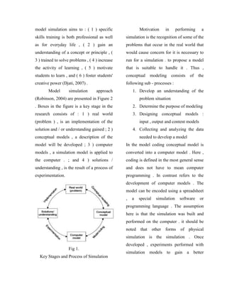 model simulation aims to : ( 1 ) specific
skills training is both professional as well
as for everyday life , ( 2 ) gain an
understanding of a concept or principle , (
3 ) trained to solve problems , ( 4 ) increase
the activity of learning , ( 5 ) motivate
students to learn , and ( 6 ) foster students'
creative power (Djati, 2007) .
Model simulation approach
(Robinson, 2004) are presented in Figure 2
. Boxes in the figure is a key stage in the
research consists of : 1 ) real world
(problem ) , is an implementation of the
solution and / or understanding gained ; 2 )
conceptual models , a description of the
model will be developed ; 3 ) computer
models , a simulation model is applied to
the computer . ; and 4 ) solutions /
understanding , is the result of a process of
experimentation.
Fig 1.
Key Stages and Process of Simulation
Motivation in performing a
simulation is the recognition of some of the
problems that occur in the real world that
would cause concern for it is necessary to
run for a simulation . to propose a model
that is suitable to handle it . Thus ,
conceptual modeling consists of the
following sub - processes :
1. Develop an understanding of the
problem situation
2. Determine the purpose of modeling
3. Designing conceptual models :
input , output and content models
4. Collecting and analyzing the data
needed to develop a model
In the model coding conceptual model is
converted into a computer model . Here ,
coding is defined in the most general sense
and does not have to mean computer
programming . In contrast refers to the
development of computer models . The
model can be encoded using a spreadsheet
, a special simulation software or
programming language . The assumption
here is that the simulation was built and
performed on the computer . it should be
noted that other forms of physical
simulation is the simulation . Once
developed , experiments performed with
simulation models to gain a better
 