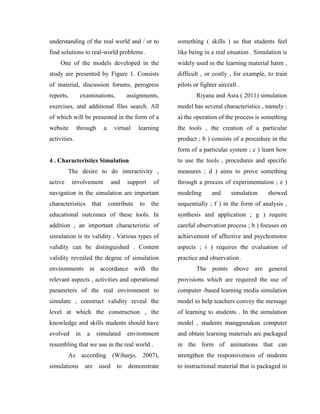 understanding of the real world and / or to
find solutions to real-world problems .
One of the models developed in the
study are presented by Figure 1. Consists
of material, discussion forums, perogress
reports, examinations, assignments,
exercises, and additional files search. All
of which will be presented in the form of a
website through a virtual learning
activities.
4 . Characteristics Simulation
The desire to do interactivity ,
active involvement and support of
navigation in the simulation are important
characteristics that contribute to the
educational outcomes of these tools. In
addition , an important characteristic of
simulation is its validity . Various types of
validity can be distinguished . Content
validity revealed the degree of simulation
environments in accordance with the
relevant aspects , activities and operational
parameters of the real environment to
simulate , construct validity reveal the
level at which the construction , the
knowledge and skills students should have
evolved in a simulated environment
resembling that we use in the real world .
As according (Wiharjo, 2007),
simulations are used to demonstrate
something ( skills ) so that students feel
like being in a real situation . Simulation is
widely used in the learning material harm ,
difficult , or costly , for example, to train
pilots or fighter aircraft .
Riyana and Asra ( 2011) simulation
model has several characteristics , namely :
a) the operation of the process is something
the tools , the creation of a particular
product ; b ) consists of a procedure in the
form of a particular system ; c ) learn how
to use the tools , procedures and specific
measures ; d ) aims to prove something
through a process of experimentation ; e )
modeling and simulation showed
sequentially ; f ) in the form of analysis ,
synthesis and application ; g ) require
careful observation process ; h ) focuses on
achievement of affective and psychomotor
aspects ; i ) requires the evaluation of
practice and observation .
The points above are general
provisions which are required the use of
computer -based learning media simulation
model to help teachers convey the message
of learning to students . In the simulation
model , students manggunakan computer
and obtain learning materials are packaged
in the form of animations that can
strengthen the responsiveness of students
to instructional material that is packaged in
 