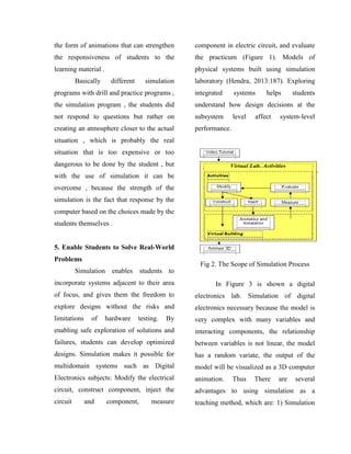 the form of animations that can strengthen
the responsiveness of students to the
learning material .
Basically different simulation
programs with drill and practice programs ,
the simulation program , the students did
not respond to questions but rather on
creating an atmosphere closer to the actual
situation , which is probably the real
situation that is too expensive or too
dangerous to be done by the student , but
with the use of simulation it can be
overcome , because the strength of the
simulation is the fact that response by the
computer based on the choices made by the
students themselves .
5. Enable Students to Solve Real-World
Problems
Simulation enables students to
incorporate systems adjacent to their area
of focus, and gives them the freedom to
explore designs without the risks and
limitations of hardware testing. By
enabling safe exploration of solutions and
failures, students can develop optimized
designs. Simulation makes it possible for
multidomain systems such as Digital
Electronics subjects: Modify the electrical
circuit, construct component, inject the
circuit and component, measure
component in electric circuit, and evaluate
the practicum (Figure 1). Models of
physical systems built using simulation
laboratory (Hendra, 2013:187). Exploring
integrated systems helps students
understand how design decisions at the
subsystem level affect system-level
performance.
Fig 2. The Scope of Simulation Process
In Figure 3 is shown a digital
electronics lab. Simulation of digital
electronics necessary because the model is
very complex with many variables and
interacting components, the relationship
between variables is not linear, the model
has a random variate, the output of the
model will be visualized as a 3D computer
animation. Thus There are several
advantages to using simulation as a
teaching method, which are: 1) Simulation
 