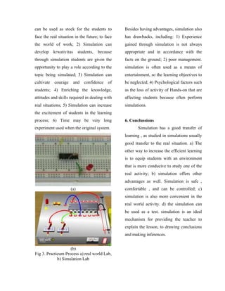 can be used as stock for the students to
face the real situation in the future; to face
the world of work; 2) Simulation can
develop krwativitas students, because
through simulation students are given the
opportunity to play a role according to the
topic being simulated; 3) Simulation can
cultivate courage and confidence of
students; 4) Enriching the knowledge,
attitudes and skills required in dealing with
real situations; 5) Simulation can increase
the excitement of students in the learning
process; 6) Time may be very long
experiment used when the original system.
(a)
(b)
Fig 3. Practicum Process a) real world Lab,
b) Simulation Lab
Besides having advantages, simulation also
has drawbacks, including: 1) Experience
gained through simulation is not always
appropriate and in accordance with the
facts on the ground; 2) poor management.
simulation is often used as a means of
entertainment, so the learning objectives to
be neglected; 4) Psychological factors such
as the loss of activity of Hands-on that are
affecting students because often perform
simulations.
6. Conclussions
Simulation has a good transfer of
learning , as studied in simulations usually
good transfer to the real situation. a) The
other way to increase the efficient learning
is to equip students with an environment
that is more conducive to study one of the
real activity; b) simulation offers other
advantages as well. Simulation is safe ,
comfortable , and can be controlled; c)
simulation is also more convenient in the
real world activity. d) the simulation can
be used as a test. simulation is an ideal
mechanism for providing the teacher to
explain the lesson, to drawing conclusions
and making inferences.
 