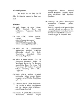 Acknowledgements
We would like to thank DP2M
Dikti for financial support in fiscal year
2014.
Reference
(1) Djati, Bonett., & Satya Lelono.
(2007). Simulasi, Teori dan
Aplikasinya. Yogyakarta: Penerbit
ANDI.
(2) Ellyns. (2009). Definisi Simulasi,
[online]. Tersedia:
(http://ellyns.wordpress.com/
2009/08/28/definisisimulasi-2/,
diakses pada tanggal 26 juni 2011.
(3) Hendra Jaya. 2013. Pengembangan
laboratorium simulasi Praktikum
elektronika digital Di SMK.
Dissertation. Yogyakarta State
University. Yogyakarta.
(4) Hendra & Sapto Haryoko. 2014. 3D
Simulation Laboratory Model Of
Web-Based Interactive To Improve
Accessibility, Desire To Learn, And
Competence Of Student Vocational
Subject. Prosiding. ICVET 2014.
Yogyakarta.
(5) Munir. (2001). Aplikasi teknologi
multimedia dalam proses belajar
mengajar. Jurnal Mimbar Pendidikan,
3, 9 – 17.
(6) Robinson, stewart. (2004). Simulation:
The Practice of Model Development
and Use. Southern Gate Chichester:
John Wiley & Sons Ltd.
(7) Sunarno, W. (1998). Model Remediasi
Miskonsepsi Dinamika dengan
menggunakan Animasi Simulasi
dengan Komputer. Desertasi doktor,
tidak diterbitkan, IKIP Bandung,
Bandung.
(8) Wihardjo, Edi (2007). Pembelajaran
Berbantuan Komputer. [online].
Tersedia:
http://www.google.co.id/search?sclient
=psy&hl=id&safe=active&source=hp
&q=pembelajaran+berbantuan+kompu
ter+edy+wihardjo&btnG=Telusuri,
diakses tanggal 20 Desember 2011.
 
