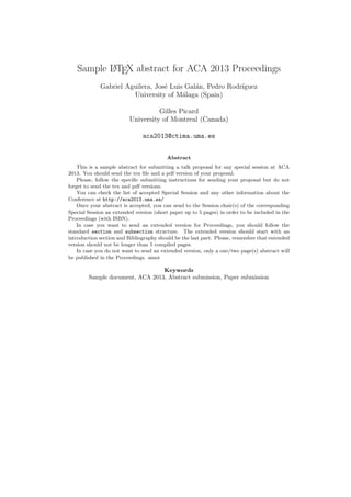 Sample LATEX abstract for ACA 2013 Proceedings
Gabriel Aguilera, Jos´e Luis Gal´an, Pedro Rodr´ıguez
University of M´alaga (Spain)
Gilles Picard
University of Montreal (Canada)
aca2013@ctima.uma.es
Abstract
This is a sample abstract for submitting a talk proposal for any special session at ACA
2013. You should send the tex ﬁle and a pdf version of your proposal.
Please, follow the speciﬁc submitting instructions for sending your proposal but do not
forget to send the tex and pdf versions.
You can check the list of accepted Special Session and any other information about the
Conference at http://aca2013.uma.es/
Once your abstract is accepted, you can send to the Session chair(s) of the corresponding
Special Session an extended version (short paper up to 5 pages) in order to be included in the
Proceedings (with ISBN).
In case you want to send an extended version for Proceedings, you should follow the
standard section and subsection structure. The extended version should start with an
introduction section and Bibliography should be the last part. Please, remember that extended
version should not be longer than 5 compiled pages.
In case you do not want to send an extended version, only a one/two page(s) abstract will
be published in the Proceedings. amor
Keywords
Sample document, ACA 2013, Abstract submission, Paper submission
 