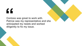 “
Contoso was great to work with.
Patrice was my representative and she
anticipated my needs and worked
diligently to fix ...